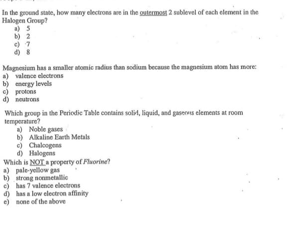 In the ground state, how many electrons are in the outermost 2 sublevel of cach element in the
Halogen Group?
a) 5
b) 2
c) 7
d) 8
Magnesium has a smaller atomic radius than sodium because the magnesium atom has more:
a) valence electrons
b) energy levels
c) protons
d) neutrons
Which group in the Periodic Table contains solid, liquid, and gaseons elements at room
temperature?
a) Noble gases
b) Alkaline Earth Metals
c) Chalcogens
d) Halogens
Which is NOT a property of Fluorine?
a) pale-yellow gas
b) strong nonmetallic
c) has 7 valence electrons
d) has a low electron affinity
e) none of the above
