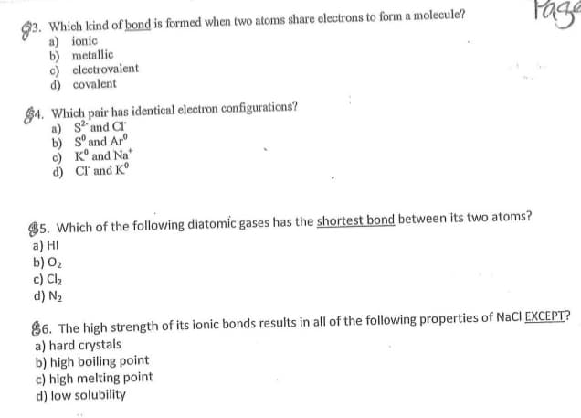 93. Which kind of bond is formed when two atoms share electrons to form a molecule?
a) ionic
b) metallic
c) electrovalent
d) covalent
$4. Which pair has identical electron configurations?
a) s? and CI
b) s° and Ar
c) K° and Na*
d) Cl' and K°
$5. Which of the following diatomic gases has the shortest bond between its two atoms?
a) HI
b) 02
c) Cl2
d) N2
86. The high strength of its ionic bonds results in all of the following properties of NaCl EXCEPT?
a) hard crystals
b) high boiling point
c) high melting point
d) low solubility
