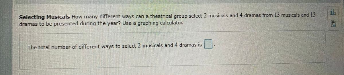 Selecting Musicals How many different ways can a theatrical group select 2 musicals and 4 dramas from 13 musicals and 13
dramas to be presented during the year? Use a graphing calculator.
The total number of different ways to select 2 musicals and 4 dramas is
