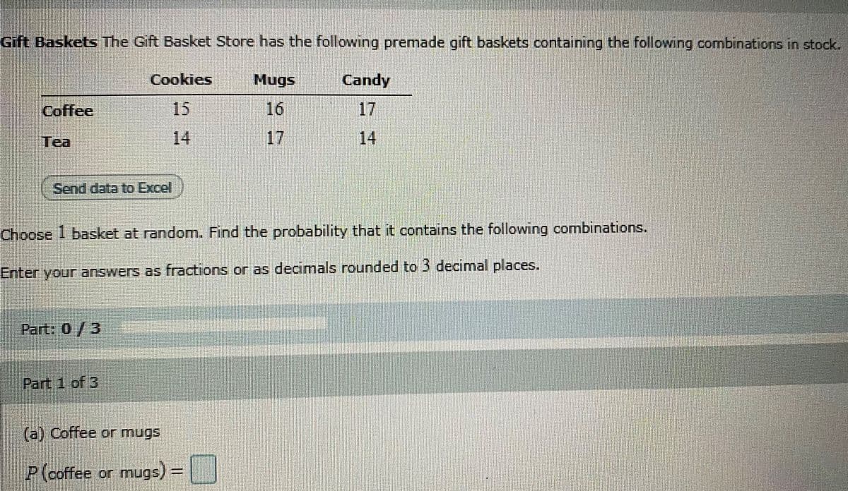 Gift Baskets The Gift Basket Store has the following premade gift baskets containing the following combinations in stock.
Cookies
Mugs
Candy
Coffee
15
16
17
Tea
14
17
14
Send data to Excel
Choose 1 basket at random. Find the probability that it contains the following combinations.
Enter your answers as fractions or as decimals rounded to 3 decimal places.
Part: 0/3
Part 1 of 3
(a) Coffee or mugs
P(coffee or mugs)=||
