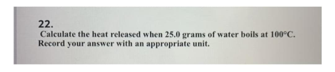 22.
Calculate the heat released when 25.0 grams of water boils at 100°C.
Record your answer with an appropriate unit.
