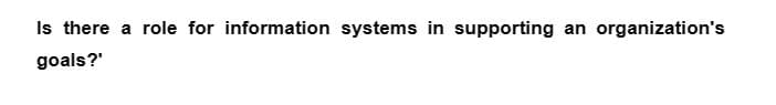 Is there a role for information systems in supporting an organization's
goals?'