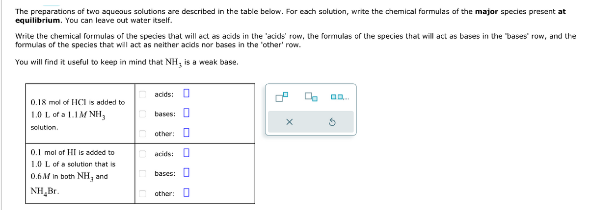 The preparations of two aqueous solutions are described in the table below. For each solution, write the chemical formulas of the major species present at
equilibrium. You can leave out water itself.
Write the chemical formulas of the species that will act as acids in the 'acids' row, the formulas of the species that will act as bases in the 'bases' row, and the
formulas of the species that will act as neither acids nor bases in the 'other' row.
You will find it useful to keep in mind that NH3 is a weak base.
0.18 mol of HCI is added to
1.0 L of a 1.1M NH 3
solution.
0.1 mol of HI is added to
1.0 L of a solution that is
0.6M in both NH₂ and
NH Br.
acids:
bases:
other:
acids:
bases:
ooo
0
other: 0
X
On
0,0....
3