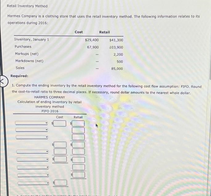 Retail Inventory Method
Harmes Company is a clothing store that uses the retail inventory method. The following information relates to its
operations during 2016:
Inventory, January 1
Purchases
Markups (net)
Markdowns (net)
Sales
Required:
Cost
Calculation of ending inventory by retail
inventory method
FIFO 2016
Cost
$29,400
67,900
K
1. Compute the ending inventory by the retail inventory method for the following cost flow assumption: FIFO. Round
the cost-to-retail ratio to three decimal places. If necessary, round dollar amounts to the nearest whole dollar.
HARMES COMPANY
Retail
Retail
$41,300
103,900
2,200
500
85,000