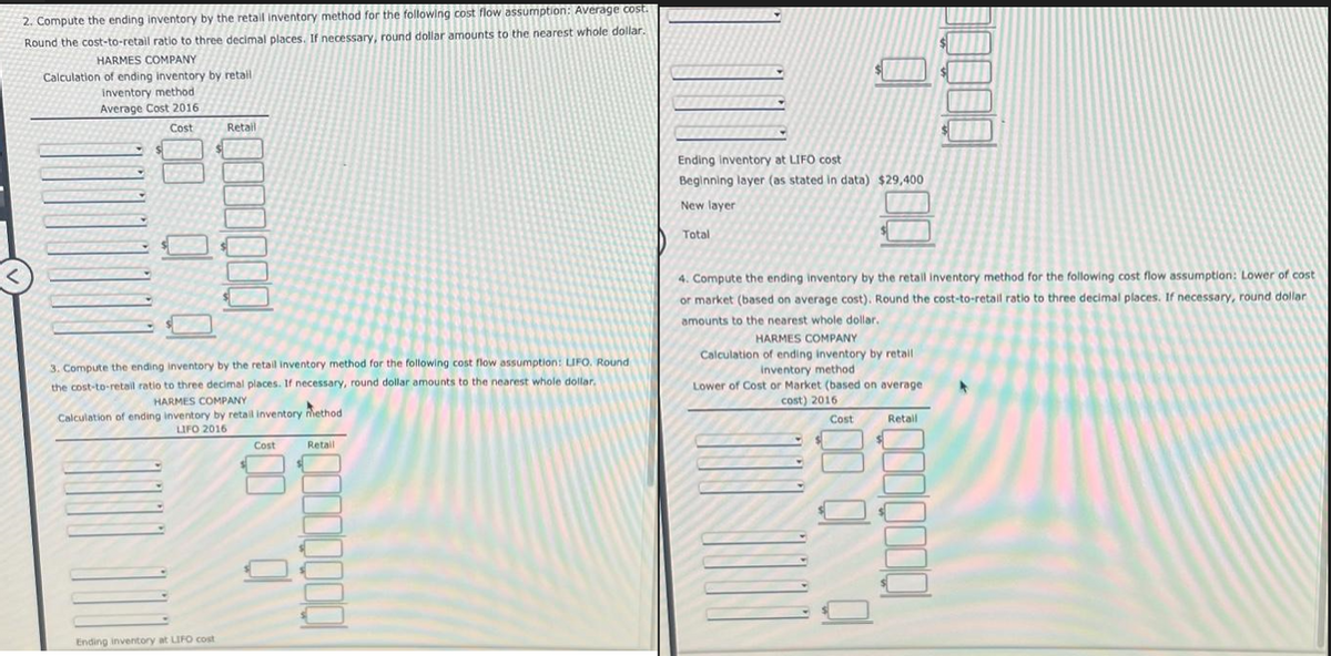 2. Compute the ending inventory by the retail inventory method for the following cost flow assumption: Average cost.
Round the cost-to-retail ratio to three decimal places. If necessary, round dollar amounts to the nearest whole dollar.
HARMES COMPANY
Calculation of ending inventory by retail
inventory method
Average Cost 2016
Cost
Retail
00 0 0
0000000
3. Compute the ending inventory by the retail inventory method for the following cost flow assumption: LIFO. Round
the cost-to-retail ratio to three decimal places. If necessary, round dollar amounts to the nearest whole dollar.
HARMES COMPANY
Calculation of ending inventory by retail inventory method
LIFO 2016
Ending inventory at LIFO cost
Cost
Retail
0
Ending inventory at LIFO cost
Beginning layer (as stated in data) $29,400
New layer
Total
4. Compute the ending inventory by the retail inventory method for the following cost flow assumption: Lower of cost
or market (based on average cost). Round the cost-to-retail ratio to three decimal places. If necessary, round dollar
amounts to the nearest whole dollar.
HARMES COMPANY
Calculation of ending inventory by retail
inventory method
Lower of Cost or Market (based on average
cost) 2016.
Cost
Retail