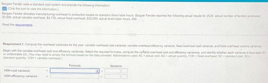 Bargain Fender uses a standard cost system and provide the following information
(Click the icon to view the information)
Bargain Fender allocates manufacturing overhead to production based on standard direct labor hours Bargain Fender reported the following actual results for 2024 actual number of fonders produced,
20,000, actual variable overhead, $4,730, actual fixed overhood, $32.000, actual direct labor hours, 450
Read the requirements
Requirement 1. Compute the overhead variances for the year: variable overhead cost variance, variable overhead officiency variance, faxed overhead cost vanance, and fixed overhead volume variance
Begin with the variable overhead cost and efficiency variances. Select the required formulas, compute the vartable overhead cost and efficiency variances, and identify whether each variance is favorable (F)
of unfavorable (U) (You may need to simply the formula based on the data provided Abbreviations used AC actual cost; AD actual quantity, FOH fixed overhead, SC standard cost, SQ-
standard quantity, VOH-variable overhead)
VOH cost variance
VOH efficiency variance
Formula
Variance