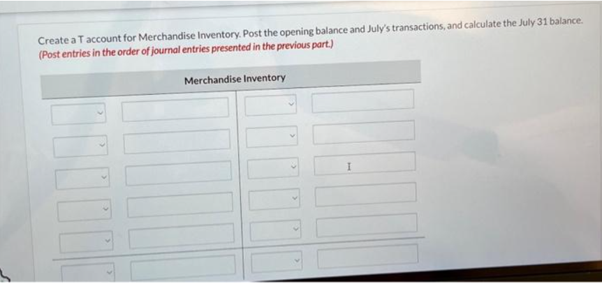 Create a T account for Merchandise Inventory. Post the opening balance and July's transactions, and calculate the July 31 balance.
(Post entries in the order of journal entries presented in the previous part.)
100
Merchandise Inventory
II