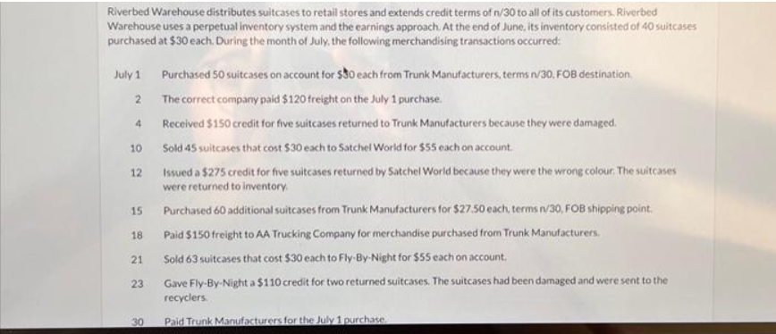 Riverbed Warehouse distributes suitcases to retail stores and extends credit terms of n/30 to all of its customers. Riverbed
Warehouse uses a perpetual inventory system and the earnings approach. At the end of June, its inventory consisted of 40 suitcases
purchased at $30 each. During the month of July, the following merchandising transactions occurred:
July 1
2
4
10
12
15
18
21
23
30
Purchased 50 suitcases on account for $30 each from Trunk Manufacturers, terms n/30, FOB destination
The correct company paid $120 freight on the July 1 purchase.
Received $150 credit for five suitcases returned to Trunk Manufacturers because they were damaged.
Sold 45 suitcases that cost $30 each to Satchel World for $55 each on account.
Issued a $275 credit for five suitcases returned by Satchel World because they were the wrong colour. The suitcases
were returned to inventory.
Purchased 60 additional suitcases from Trunk Manufacturers for $27.50 each, terms n/30, FOB shipping point.
Paid $150 freight to AA Trucking Company for merchandise purchased from Trunk Manufacturers.
Sold 63 suitcases that cost $30 each to Fly-By-Night for $55 each on account.
Gave Fly-By-Night a $110 credit for two returned suitcases. The suitcases had been damaged and were sent to the
recyclers
Paid Trunk Manufacturers for the July 1 purchase.