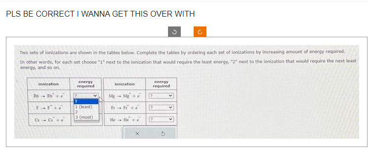 PLS BE CORRECT I WANNA GET THIS OVER WITH
Two sets of ionizations are shown in the tables below. Complete the tables by ordering each set of ionizations by increasing amount of energy required.
In other words, for each set choose "1" next to the ionization that would require the least energy, "2" next to the ionization that would require the next least
energy, and so on.
ionization
Rb Rb+
FF
Ca - Cs² + e
energy
required
2
1 (least)
2
3 (most)
ionization
Mg +
Mg
Fr - Fr +
He Hea
energy
required
7
7
7
v
V