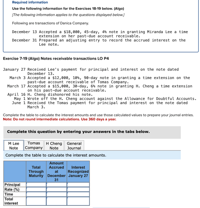 Required information
Use the following information for the Exercises 18-19 below. (Algo)
[The following information applies to the questions displayed below.]
Following are transactions of Danica Company.
December 13 Accepted a $18,000, 45-day, 4% note in granting Miranda Lee a time
extension on her past-due account receivable.
December 31 Prepared an adjusting entry to record the accrued interest on the
Lee note.
Exercise 7-19 (Algo) Notes receivable transactions LO P4
January 27 Received Lee's payment for principal and interest on the note dated
December 13.
March 3 Accepted a $12,000, 10%, 90-day note in granting a time extension on the
past-due account receivable of Tomas Company.
March 17 Accepted a $15,000, 30-day, 6% note in granting H. Cheng a time extension
on his past-due account receivable.
April 16 H. Cheng dishonored his note.
May 1 Wrote off the H. Cheng account against the Allowance for Doubtful Accounts.
June 1 Received the Tomas payment for principal and interest on the note dated
March 3.
Complete the table to calculate the interest amounts and use those calculated values to prepare your journal entries.
Note: Do not round intermediate calculations. Use 360 days a year.
Complete this question by entering your answers in the tabs below.
M Lee
General
Tomas H Cheng
Company Note
Note
Journal
Complete the table to calculate the interest amounts.
Principal
Rate (%)
Time
Total
interest
Amount
Accrued Interest
Total
Through
at
Recognized
Maturity December January 27
31