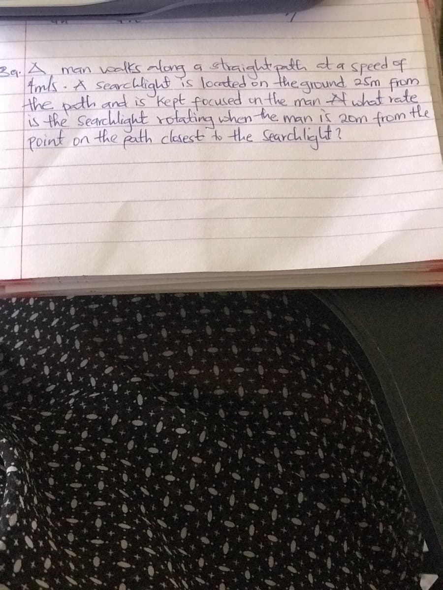 stiaightpath ata speed of
Ba A, man walks along
Amls.A searchlight is locaded on the ground asm from
the path and is kept focused in the man what rate
is the Searchlight rotating when the
Point on the
a
25m
man is 20m from the
path clesest do the Searchlight?
