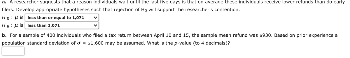 a. A researcher suggests that a reason individuals wait until the last five days is that on average these individuals receive lower refunds than do early
filers. Develop appropriate hypotheses such that rejection of Ho will support the researcher's contention.
Ho:µ is less than or equal to 1,071
Ha : u is less than 1,071
b. For a sample of 400 individuals who filed a tax return between April 10 and 15, the sample mean refund was $930. Based on prior experience a
population standard deviation of o = $1,600 may be assumed. What is the p-value (to 4 decimals)?
