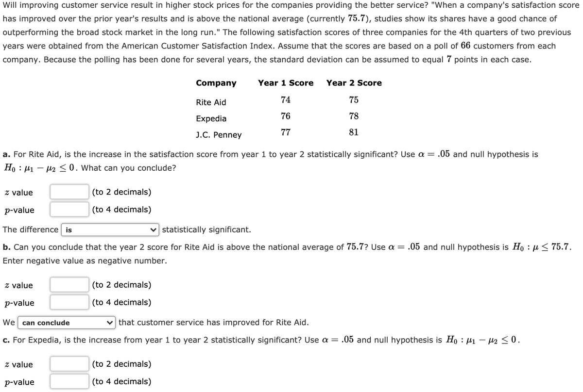 Will improving customer service result in higher stock prices for the companies providing the better service? "When a company's satisfaction score
has improved over the prior year's results and is above the national average (currently 75.7), studies show its shares have a good chance of
outperforming the broad stock market in the long run." The following satisfaction scores of three companies for the 4th quarters of two previous
years were obtained from the American Customer Satisfaction Index. Assume that the scores are based on a poll of 66 customers from each
company. Because the polling has been done for several years, the standard deviation can be assumed to equal 7 points in each case.
Company
Year 1 Score
Year 2 Score
Rite Aid
74
75
Expedia
76
78
J.C. Penney
77
81
a. For Rite Aid, is the increase in the satisfaction score from year 1 to year 2 statistically significant? Use a = .05 and null hypothesis is
Ho : µ1 – µ2 <0. What can you conclude?
z value
(to 2 decimals)
p-value
(to 4 decimals)
The difference is
v statistically significant.
b. Can you conclude that the year 2 score for Rite Aid is above the national average of 75.7? Use a =
.05 and null hypothesis is Ho : µ< 75.7.
Enter negative value as negative number.
z value
(to 2 decimals)
p-value
(to 4 decimals)
We
can conclude
that customer service has improved for Rite Aid.
c. For Expedia, is the increase from year 1 to year 2 statistically significant? Use a = .05 and null hypothesis is Ho : µi –
z value
(to 2 decimals)
p-value
(to 4 decimals)
