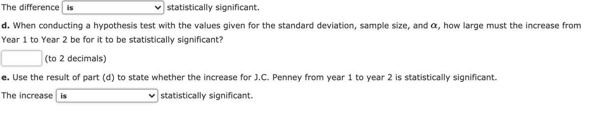 The difference is
v statistically significant.
d. When conducting a hypothesis test with the values given for the standard deviation, sample size, and a, how large must the increase from
Year 1 to Year 2 be for it to be statistically significant?
(to 2 decimals)
e. Use the result of part (d) to state whether the increase for J.C. Penney from year 1 to year 2 is statistically significant.
The increase is
v statistically significant.
