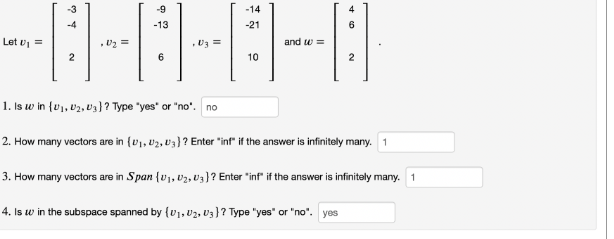 -9
-13
----
=
U3 =
6
-3
Let U₁=
-4
-14
2
-21
10
and w=
4
6
2
1. Is w in (U₁, D₂, U3}? Type "yes" or "no". no
2. How many vectors are in (₁, 2, 03)? Enter "inf" if the answer is infinitely many. 1
3. How many vectors are in Span (U₁, U₂, U3]? Enter "inf" if the answer is infinitely many. 1
4. Is w in the subspace spanned by (0₁, U₂, U3}? Type "yes" or "no". yes