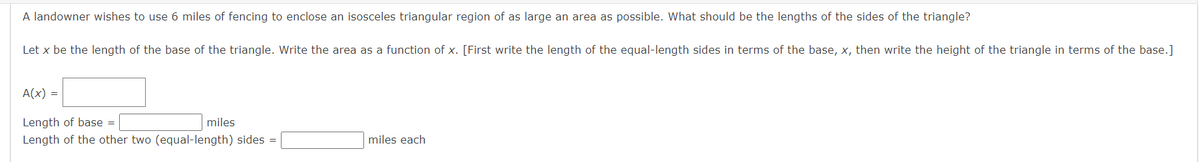 A landowner wishes to use 6 miles of fencing to enclose an isosceles triangular region of as large an area as possible. What should be the lengths of the sides of the triangle?
Let x be the length of the base of the triangle. Write the area as a function of x. [First write the length of the equal-length sides in terms of the base, x, then write the height of the triangle in terms of the base.]
A(x) =
Length of base =
miles
Length of the other two (equal-length) sides =
miles each
