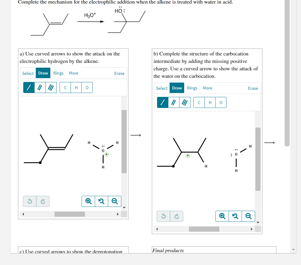 Complete the mechanism for the electrophilic addition when the alkene is treated with water in acid.
НО:
H3O*
a) Use curved arrows to show the attack on the
b) Complete the structure of the carbocation
electrophilic hydrogen by the alkene.
intermediate by adding the missing positive
charge. Use a curved arrow to show the attack of
Select Draw Rings More
Erase
the water on the carbocation.
H
Select Draw Rings More
Erase
H
H
H
H
c) Use curved arrows to show the deprotonation
Final products
