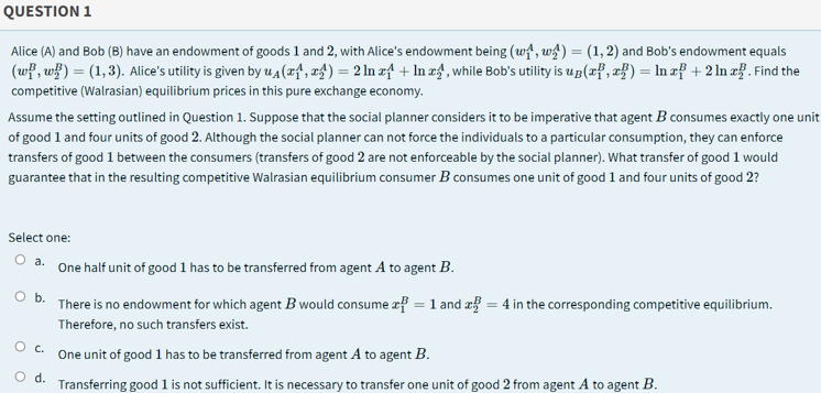 QUESTION 1
Alice (A) and Bob (B) have an endowment of goods 1 and 2, with Alice's endowment being (wi', w) = (1,2) and Bob's endowment equals
(wf, w}) = (1, 3). Alice's utility is given by u A(xf, x4) = 2 In zf + In zf, while Bob's utility is up(xf, zf) = In zf + 2 In zf. Find the
%3D
competitive (Walrasian) equilibrium prices in this pure exchange economy.
Assume the setting outlined in Question 1. Suppose that the social planner considers it to be imperative that agent B consumes exactly one unit
of good 1 and four units of good 2. Although the social planner can not force the individuals to a particular consumption, they can enforce
transfers of good 1 between the consumers (transfers of good 2 are not enforceable by the social planner). What transfer of good 1 would
guarantee that in the resulting competitive Walrasian equilibrium consumer B consumes one unit of good 1 and four units of good 2?
Select one:
O a. One half unit of good 1 has to be transferred from agent A to agent B.
O b.
There is no endowment for which agent B would consume æf = 1 and æ = 4 in the corresponding competitive equilibrium.
Therefore, no such transfers exist.
Oc.
One unit of good 1 has to be transferred from agent A to agent B.
Od.
Transferring good 1 is not sufficient. It is necessary to transfer one unit of good 2 from agent A to agent B.
