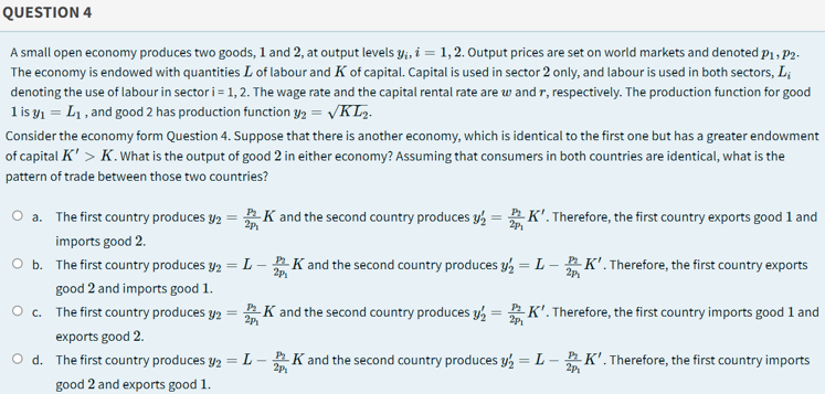 QUESTION 4
A small open economy produces two goods, 1 and 2, at output levels y;, i = 1, 2. Output prices are set on world markets and denoted p1 , P2.
The economy is endowed with quantities L of labour and K of capital. Capital is used in sector 2 only, and labour is used in both sectors, L;
denoting the use of labour in sector i = 1, 2. The wage rate and the capital rental rate are w and r, respectively. The production function for good
l is y1 = L1 , and good 2 has production function y2 = VKL.
Consider the economy form Question 4. Suppose that there is another economy, which is identical to the first one but has a greater endowment
of capital K' > K.what is the output of good 2 in either economy? Assuming that consumers in both countries are identical, what is the
pattern of trade between those two countries?
O a. The first country produces y2 = K and the second country produces y½ = K'. Therefore, the first country exports good 1 and
а.
2p
imports good 2.
O b. The first country produces y2
L-
2p
K and the second country produces y, = L - K'. Therefore, the first country exports
%3D
2p
good 2 and imports good 1.
O c. The first country produces y2 = K and the second country produces y, = K'. Therefore, the first country imports good 1 and
P
2p
2p
exports good 2.
O d. The first country produces y2
L-K and the second country produces y = L - K'. Therefore, the first country imports
2p
%3D
2p,
good 2 and exports good 1.
