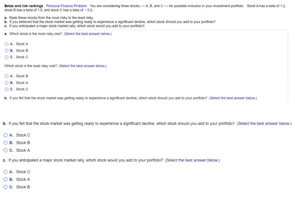 Betas and risk rankings Personal Finance Problem You are considering three stocks -A, B, and C- for possible inclusion in your investment portfolio. Stock A has a beta of 1.2,
stock B has a beta of 1.5, and stock C has a beta of - 0.2.
a. Rank these stocks from the most risky to the least risky.
b. If you believed that the stock market was getting ready to experience a significant decline, which stock should you add to your portfolio?
c. If you anticipated a major stock market rally, which stock would you add to your portfolio?
a. Which stock is the most risky one? (Select the best answer below.)
O A. Stock A
O B. Stock B
O C. Stock C
Which stock is the least risky one? (Select the best answer below.)
O A. Stock B
O B. Stock A
O C. Stock C
b. If you felt that the stock market was getting ready to experience a significant decline, which stock should you add to your portfolio? (Select the best answer below.)
b. If you felt that the stock market was getting ready to experience a significant decline, which stock should you add to your portfolio? (Select the best answer below.)
O A. Stock C
O B. Stock B
O C. Stock A
c. If you anticipated a major stock market rally, which stock would you add to your portfolio? (Select the best answer below.)
O A. Stock C
O B. Stock A
OC. Stock B
