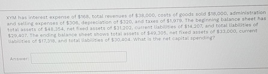 XYM has interest expense of $168, total revenues of $38,000, costs of goods sold $18,000, administration
and selling expenses of $306, depreciation of $320, and taxes of $1,979. The beginning balance sheet has
total assets of $48,354, net fixed assets of $31,202, current liabilities of $14,207, and total liabilities of
$29,407. The ending balance sheet shows total assets of $49,305, net fixed assets of $33,000, current
liabilities of $17,318, and total liabilities of $30,404. What is the net capital spending?
Answer:
