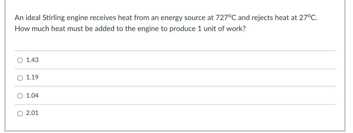 An ideal Stirling engine receives heat from an energy source at 727°C and rejects heat at 27°C.
How much heat must be added to the engine to produce 1 unit of work?
O 1.43
1.19
O 1.04
O 2.01