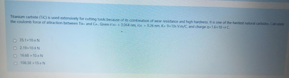 Titanium carbide (TiC) is used extensively for cutting tools because of its combination of wear resistance and high hardness. It is one of the hardest natural carbides. Calculate
the coulomb force of attraction between Ti4+ and C4-. Given T4+ = 0.064 nm, rc4- = 0.26 nm, K= 9x109 V.m/C, and charge q=1.6x10-19 C.
O 35.1×10-9 N
O2.19x10.9 N
O 16.68 × 10-9 N
108.38 x 10-9 N