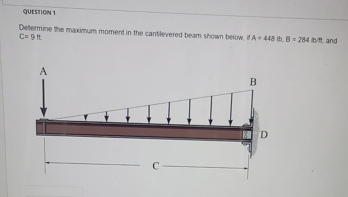 QUESTION 1
Determine the maximum moment in the cantilevered beam shown below, if A = 448 lb, B = 284 lb/ft, and
C= 9 ft.
A
C
B
D