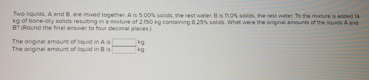 Two liquids, A and B, are mixed together. A is 5.00% solids, the rest water. B is 11.0% solids, the rest water. To the mixture is added 14
kg of bone-dry solids resulting in a mixture of 2,150 kg containing 8.25% solids. What were the original amounts of the liquids A and
B? (Round the final answer to four decimal places.)
The original amount of liquid in A is
The original amount of liquid in B is
kg.
kg.