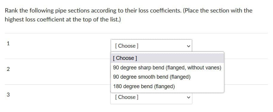 Rank the following pipe sections according to their loss coefficients. (Place the section with the
highest loss coefficient at the top of the list.)
1
2
3
[Choose ]
[Choose ]
90 degree sharp bend (flanged, without vanes)
90 degree smooth bend (flanged)
180 degree bend (flanged)
[Choose ]
V