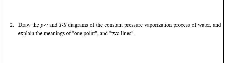 2. Draw the p-v and T-S diagrams of the constant pressure vaporization process of water, and
explain the meanings of "one point", and "two lines".