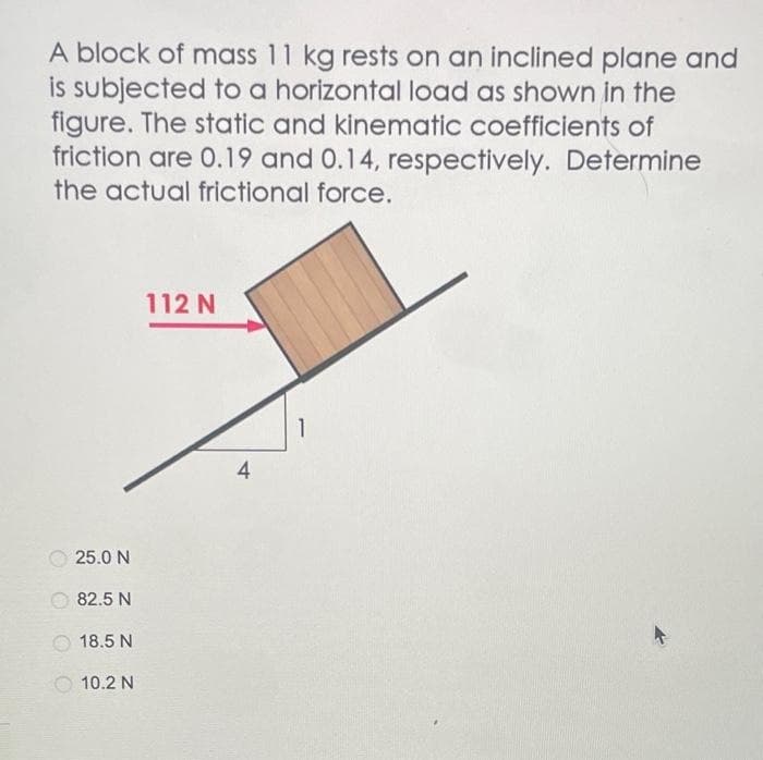 A block of mass 11 kg rests on an inclined plane and
is subjected to a horizontal load as shown in the
figure. The static and kinematic coefficients of
friction are 0.19 and 0.14, respectively. Determine
the actual frictional force.
25.0 N
82.5 N
18.5 N
10.2 N
112 N
4
1