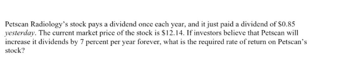 Petscan Radiology's stock pays a dividend once each year, and it just paid a dividend of $0.85
yesterday. The current market price of the stock is $12.14. If investors believe that Petscan will
increase it dividends by 7 percent per year forever, what is the required rate of return on Petscan's
stock?
