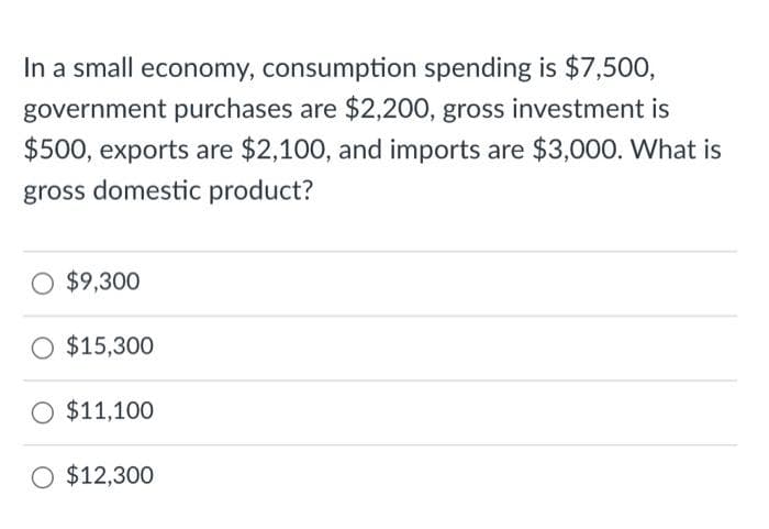 In a small economy, consumption spending is $7,500,
government purchases are $2,200, gross investment is
$500, exports are $2,100, and imports are $3,000. What is
gross domestic product?
$9,300
O $15,300
O $11,100
O $12,300
