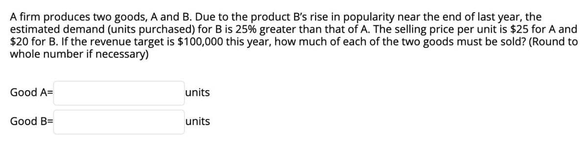 A firm produces two goods, A and B. Due to the product B's rise in popularity near the end of last year, the
estimated demand (units purchased) for B is 25% greater than that of A. The selling price per unit is $25 for A and
$20 for B. If the revenue target is $100,000 this year, how much of each of the two goods must be sold? (Round to
whole number if necessary)
Good A=
units
Good B=
units
