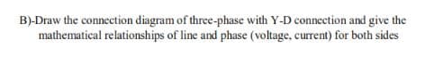 B)-Draw the connection diagram of three-phase with Y-D connection and give the
mathematical relationships of line and phase (voltage, current) for both sides
