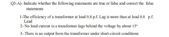 Q3-A)- Indicate whether the following statements are true or false and correct the false
statements
1-The efficiency of a transformer at load 0.8 p.f. Lag is more than at load 0.8 p.f.
Lead
2- No load current in a transformer lags behind the voltage by about 15°
3- There is no output from the transformer under short-circuit conditions
