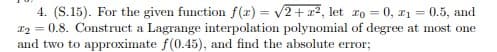 4. (S.15). For the given function f(x) = v2+r2, let ro = 0, r1 = 0.5, and
T2 = 0.8. Construct a Lagrange interpolation polynomial of degree at most one
and two to approximate f(0.45), and find the absolute error;
%3D
