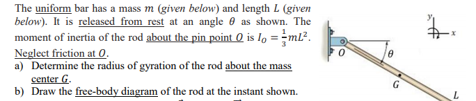 The uniform bar has a mass m (given below) and length L (given
below). It is released from rest at an angle 0 as shown. The
moment of inertia of the rod about the pin point 0 is Io = -ml².
Neglect friction at 0.
a) Determine the radius of gyration of the rod about the mass
center G.
b) Draw the free-body diagram of the rod at the instant shown.
G
