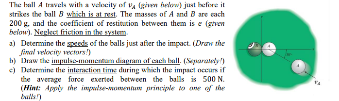 The ball A travels with a velocity of VA (given below) just before it
strikes the ball B which is at rest. The masses of A and B are each
200 g, and the coefficient of restitution between them is e (given
below). Neglect friction in the system.
a) Determine the speeds of the balls just after the impact. (Draw the
final velocity vectors!)
b) Draw the impulse-momentum diagram of each ball. (Separately!)
c) Determine the interaction time during which the impact occurs if
the average force exerted between the balls is 500 N.
(Hint: Apply the impulse-momentum principle to one of the
balls!)
