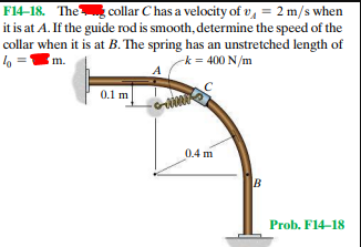 F14–18. The collar C has a velocity of v, = 2 m/s when
it is at A. If the guide rod is smooth, determine the speed of the
collar when it is at B. The spring has an unstretched length of
lo =
m.
-k = 400 N/m
0.1 m
0.4 m
B
Prob. F14-18
