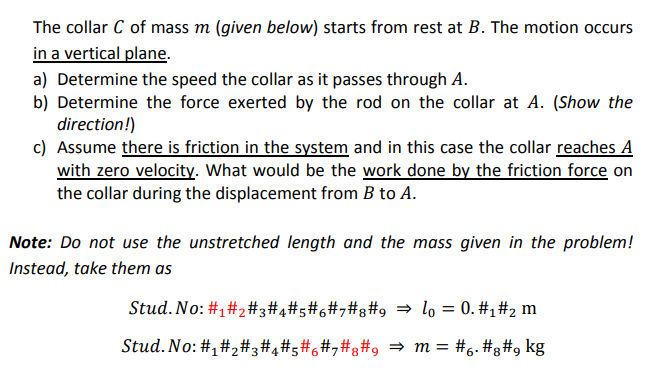 The collar C of mass m (given below) starts from rest at B. The motion occurs
in a vertical plane.
a) Determine the speed the collar as it passes through A.
b) Determine the force exerted by the rod on the collar at A. (Show the
direction!)
c) Assume there is friction in the system and in this case the collar reaches A
with zero velocity. What would be the work done by the friction force on
the collar during the displacement from B to A.
Note: Do not use the unstretched length and the mass given in the problem!
Instead, take them as
Stud. No: #1#2#3#4#s#6#,#3#9 = lo = 0. #1#2 m
%3D
Stud. No: #,#2#3#4#5#6#,#g#9 = m = #6. #g#9 kg
