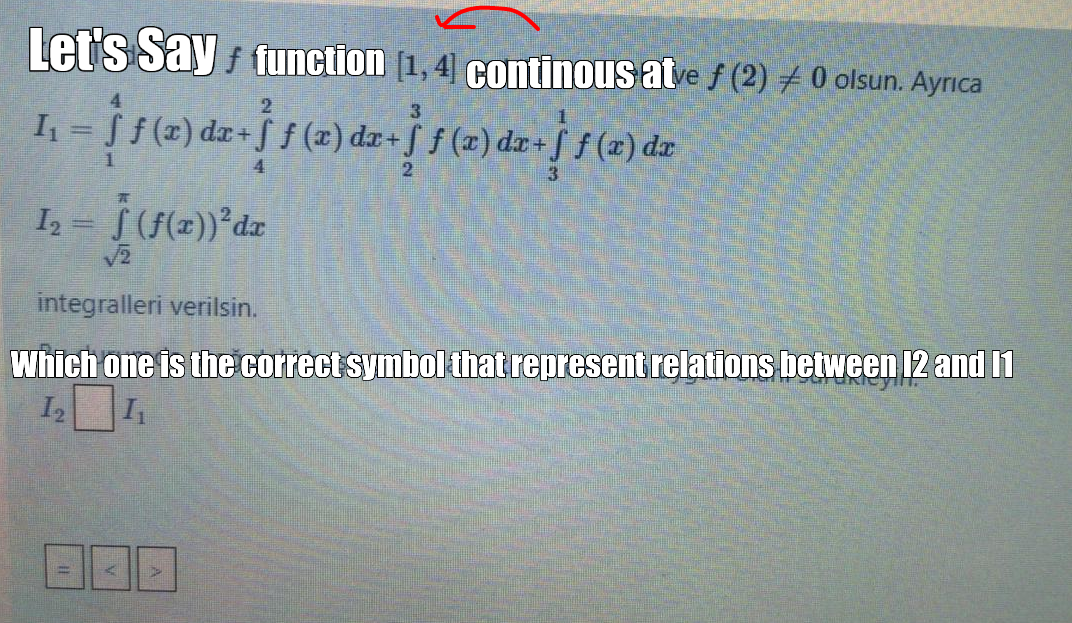 Let s Say function [1, 4] continous atve f (2) + 0 olsun. Ayrıca
3
f (r) dz+
%3D
(2) dr+f f (x) da
4.
I = (f(z))*dz
V2
integralleri verilsin.
Which one is the correct symbol that represent relations between 12 and 1
