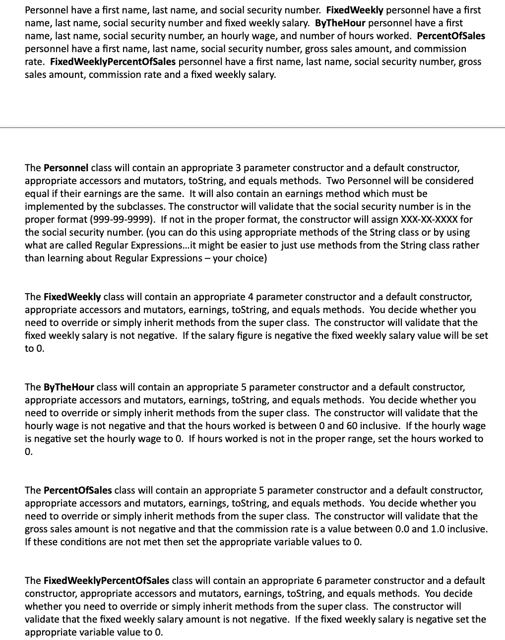 Personnel have a first name, last name, and social security number. FixedWeekly personnel have a first
name, last name, social security number and fixed weekly salary. ByTheHour personnel have a first
name, last name, social security number, an hourly wage, and number of hours worked. PercentOfSales
personnel have a first name, last name, social security number, gross sales amount, and commission
rate. FixedWeeklyPercentOfSales personnel have a first name, last name, social security number, gross
sales amount, commission rate and a fixed weekly salary.
The Personnel class will contain an appropriate 3 parameter constructor and a default constructor,
appropriate accessors and mutators, toString, and equals methods. Two Personnel will be considered
equal if their earnings are the same. It will also contain an earnings method which must be
implemented by the subclasses. The constructor will validate that the social security number is in the
proper format (999-99-9999). If not in the proper format, the constructor will assign XXX-XX-XXXX for
the social security number. (you can do this using appropriate methods of the String class or by using
what are called Regular Expressions..it might be easier to just use methods from the String class rather
than learning about Regular Expressions - your choice)
The FixedWeekly class will contain an appropriate 4 parameter constructor and a default constructor,
appropriate accessors and mutators, earnings, toString, and equals methods. You decide whether you
need to override or simply inherit methods from the super class. The constructor will validate that the
fixed weekly salary is not negative. If the salary figure is negative the fixed weekly salary value will be set
to 0.
The ByTheHour class will contain an appropriate 5 parameter constructor and a default constructor,
appropriate accessors and mutators, earnings, toString, and equals methods. You decide whether you
need to override or simply inherit methods from the super class. The constructor will validate that the
hourly wage is not negative and that the hours worked is between 0 and 60 inclusive. If the hourly wage
is negative set the hourly wage to 0. If hours worked is not in the proper range, set the hours worked to
0.
The PercentOfSales class will contain an appropriate 5 parameter constructor and a default constructor,
appropriate accessors and mutators, earnings, toString, and equals methods. You decide whether you
need to override or simply inherit methods from the super class. The constructor will validate that the
gross sales amount is not negative and that the commission rate is a value between 0.0 and 1.0 inclusive.
If these conditions are not met then set the appropriate variable values to 0.
The FixedWeeklyPercentOfSales class will contain an appropriate 6 parameter constructor and a default
constructor, appropriate accessors and mutators, earnings, toString, and equals methods. You decide
whether you need to override or simply inherit methods from the super class. The constructor will
validate that the fixed weekly salary amount is not negative. If the fixed weekly salary is negative set the
appropriate variable value to 0.
