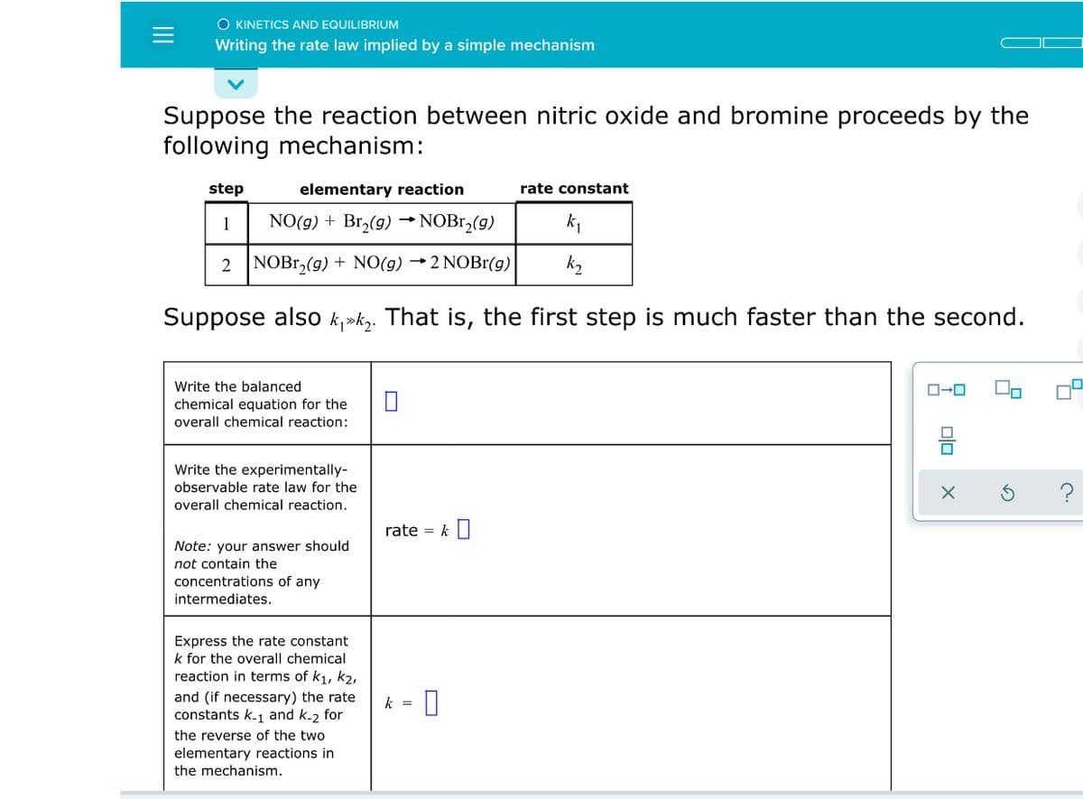 O KINETICS AND EQUILIBRIUM
Writing the rate law implied by a simple mechanism
Suppose the reaction between nitric oxide and bromine proceeds by the
following mechanism:
step
elementary reaction
rate constant
1
NO(g) + Br,(g) → NOB1,(g)
k1
2 NOB1,(g) + NO(g) →2 NOBr(g)
Suppose also k,»k,. That is, the first step is much faster than the second.
Write the balanced
equation for the
overall chemical reaction:
Write the experimentally-
observable rate law for the
overall chemical reaction.
rate = k
Note: your answer should
not contain the
concentrations of any
intermediates.
Express the rate constant
k for the overall chemical
reaction in terms of k1, k2,
and (if necessary) the rate
constants k-1 and k-2 for
k =
the reverse of the two
elementary reactions in
the mechanism.
olo
