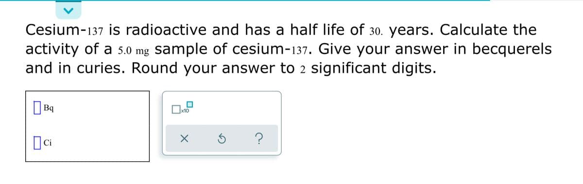 Cesium-137 is radioactive and has a half life of 30. years. Calculate the
activity of a 5.0 mg sample of cesium-137. Give your answer in becquerels
and in curies. Round your answer to 2 significant digits.
Bq
x10
