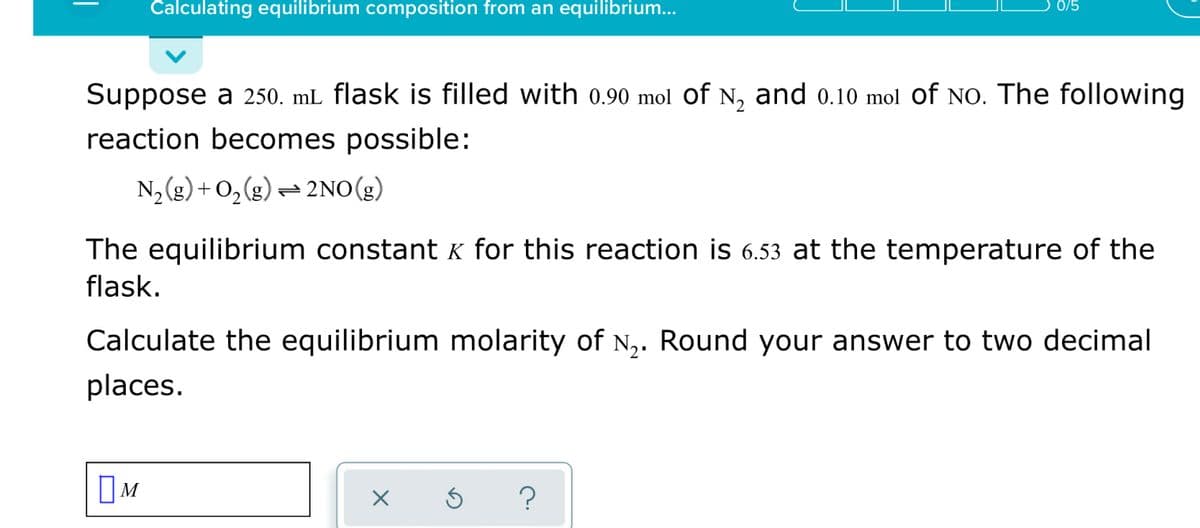 Calculating equilibrium composition from an equilibrium..
0/5
Suppose a 250. mL flask is filled with 0.90 mol of N, and 0.10 mol of NO. The following
reaction becomes possible:
N2 (g) + O,(g) = 2NO(g)
The equilibrium constantk for this reaction is 6.53 at the temperature of the
flask.
Calculate the equilibrium molarity of N,. Round your answer to two decimal
places.
OM
