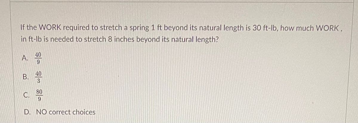 If the WORK required to stretch a spring 1 ft beyond its natural length is 30 ft-lb, how much WORK,
in ft-lb is needed to stretch 8 inches beyond its natural length?
40
A.
9.
40
В.
80
С.
9
D. NO correct choices
B.
