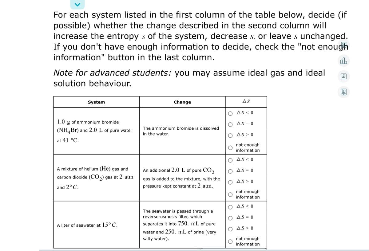 For each system listed in the first column of the table below, decide (if
possible) whether the change described in the second column will
increase the entropy s of the system, decrease s, or leave s unchanged.
If you don't have enough information to decide, check the "not enough
information" button in the last column.
dlo
Note for advanced students: you may assume ideal gas and ideal
solution behaviour.
System
Change
AS
O AS < 0
1.0 g of ammonium bromide
O AS = 0
The ammonium bromide is dissolved
(NH,Br) and 2.0 L of pure water
in the water.
O As > 0
at 41 °C.
not enough
information
O As < 0
A mixture of helium (He) gas and
An additional 2.0 L of pure CO,
O AS = 0
carbon dioxide (CO,) gas at 2 atm
gas is added to the mixture, with the
O As > 0
and 2° C.
pressure kept constant at 2 atm.
not enough
information
O AS < 0
The seawater is passed through a
reverse-osmosis filter, which
O AS = 0
A liter of seawater at 15°C.
separates it into 750. mL of pure
O AS > 0
water and 250. mL of brine (very
not enough
information
salty water).
