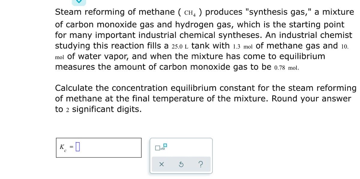 Steam reforming of methane ( CH, ) produces "synthesis gas," a mixture
of carbon monoxide gas and hydrogen gas, which is the starting point
for many important industrial chemical syntheses. An industrial chemist
studying this reaction fills a 25.0 L tank with 1.3 mol of methane gas and 10.
mol of water vapor, and when the mixture has come to equilibrium
measures the amount of carbon monoxide gas to be 0.78 mol.
Calculate the concentration equilibrium constant for the steam reforming
of methane at the final temperature of the mixture. Round your answer
to 2 significant digits.
K_ -0
?
